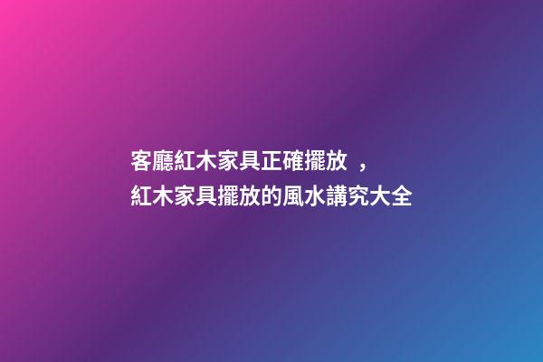 客廳紅木家具正確擺放，紅木家具擺放的風水講究大全